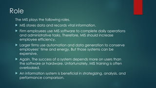 Role
The MIS plays the following roles.
 MIS stores data and records vital information.
 Firm employees use MIS software to complete daily operations
and administrative tasks. Therefore, MIS should increase
employee efficiency.
 Larger firms use automation and data generation to conserve
employees’ time and energy. But those systems can be
expensive.
 Again. The success of a system depends more on users than
the software or hardware. Unfortunately, MIS training is often
overlooked.
 An information system is beneficial in strategizing, analysis, and
performance comparison.
 