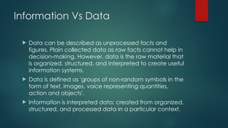 Information Vs Data
 Data can be described as unprocessed facts and
figures. Plain collected data as raw facts cannot help in
decision-making. However, data is the raw material that
is organized, structured, and interpreted to create useful
information systems.
 Data is defined as 'groups of non-random symbols in the
form of text, images, voice representing quantities,
action and objects'.
 Information is interpreted data; created from organized,
structured, and processed data in a particular context.
 
