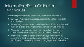 Information/Data Collection
Techniques
The most popular data collection techniques include −
 Surveys − A questionnaires is prepared to collect the data
from the field.
 Secondary data sources or archival data: Data is collected
through old records, magazines, company website etc.
 Objective measures or tests − An experimental test is
conducted on the subject and the data is collected.
 Interviews − Data is collected by the system analyst by
following a rigid procedure and collecting the answers to a
set of pre-conceived questions through personal interviews.
 