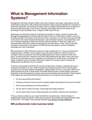What is Management Information
Systems?
Management Information Systems (MIS) is the study of people, technology, organizations and the
relationships among them. MIS professionals help firms realize maximum benefit from investment in
personnel, equipment, and business processes. MIS is a people-oriented field with an emphasis on
service through technology. If you have an interest in technology and have the desire to use
technology to improve people’s lives, a degree in MIS may be for you.
Businesses use information systems at all levels of operation to collect, process and store data.
Management aggregates and disseminates this data in the form of information needed to carry out
the daily operations of business. Everyone who works in business, from someone who pays the bills
to the person who makes employment decisions, uses information systems. A car dealership could
use a computer database to keep track of which products sell best. A retail store might use a
computer-based information system to sell products over the Internet. In fact, many (if not most)
businesses concentrate on the alignment of MIS with business goals to achieve competitive
advantage over other businesses.
MIS professionals create information systems for data management (i.e., storing, searching and
analyzing data). In addition, they manage various information systems to meet the needs of
managers, staff and customers. By working collaboratively with various members of their work
group, as well as with their customers and clients, MIS professionals are able to play a key role in
areas such as information security, integration and exchange. As an MIS major, you will learn to
design, implement and use business information systems in innovative ways to increase the
effectiveness and efficiency of your company.
A common misconception that MIS only concerns programming. However, programming is just a
small part of the MIS curriculum. While programming concepts represent some of the founding
concepts and information systems development, implementation and use, many jobs in MIS do not
utilize programming at all. A large portion of the MIS degree focuses on data analysis, teamwork,
leadership, project management, customer service and underlying business theories. These aspects
of the degree are what set the MIS professional apart from a computer science specialist.
 Do you enjoy working with people?
 Would you enjoy the chance to work on global problems with people from all over the world?
 Do you enjoy analyzing and solving problems?
 Do you want to create innovative, cutting-edge technology solutions?
 Do you want to learn how to make businesses more efficient, effective and competitive?
Then you should consider as your major the field that is experiencing a critical shortage of
professionally trained individuals. A field where demand is skyrocketing with projected growth rates
of 38 percent – the fastest of any business discipline (U.S. Bureau of Labor Statistics).
MIS professionals make business better
 