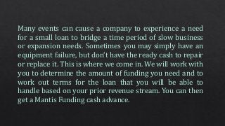 Many events can cause a company to experience a need
for a small loan to bridge a time period of slow business
or expansion needs. Sometimes you may simply have an
equipment failure, but don’t have the ready cash to repair
or replace it. This is where we come in. We will work with
you to determine the amount of funding you need and to
work out terms for the loan that you will be able to
handle based on your prior revenue stream. You can then
get a Mantis Funding cash advance.
 
