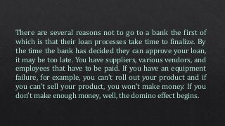 There are several reasons not to go to a bank the first of
which is that their loan processes take time to finalize. By
the time the bank has decided they can approve your loan,
it may be too late. You have suppliers, various vendors, and
employees that have to be paid. If you have an equipment
failure, for example, you can’t roll out your product and if
you can’t sell your product, you won’t make money. If you
don’t make enough money, well, the domino effect begins.
 