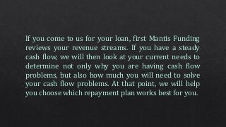 If you come to us for your loan, first Mantis Funding
reviews your revenue streams. If you have a steady
cash flow, we will then look at your current needs to
determine not only why you are having cash flow
problems, but also how much you will need to solve
your cash flow problems. At that point, we will help
you choose which repayment plan works best for you.
 