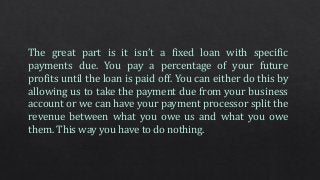 The great part is it isn’t a fixed loan with specific
payments due. You pay a percentage of your future
profits until the loan is paid off. You can either do this by
allowing us to take the payment due from your business
account or we can have your payment processor split the
revenue between what you owe us and what you owe
them. This way you have to do nothing.
 