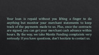 Your loan is repaid without you lifting a finger to do
anything but monitor your merchant statements to keep
track of the payments made to us. Plus, once the contracts
are signed, you can get your merchant cash advance within
hours. By the way, we take Mantis Funding complaints very
seriously. If you have questions, don’t hesitate to contact us.
 