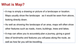 What is Map?
• A map is simply a drawing or picture of a landscape or location.
Maps usually show the landscape as it would be seen from above,
looking directly down.
• As well as showing the landscape of an area, maps will often show
other features such as roads, rivers, buildings, trees and lakes.
• A map can allow you to accurately plan a journey, giving a good
idea of landmarks and features you will pass along the route, as
well as how far you will be travelling.
 