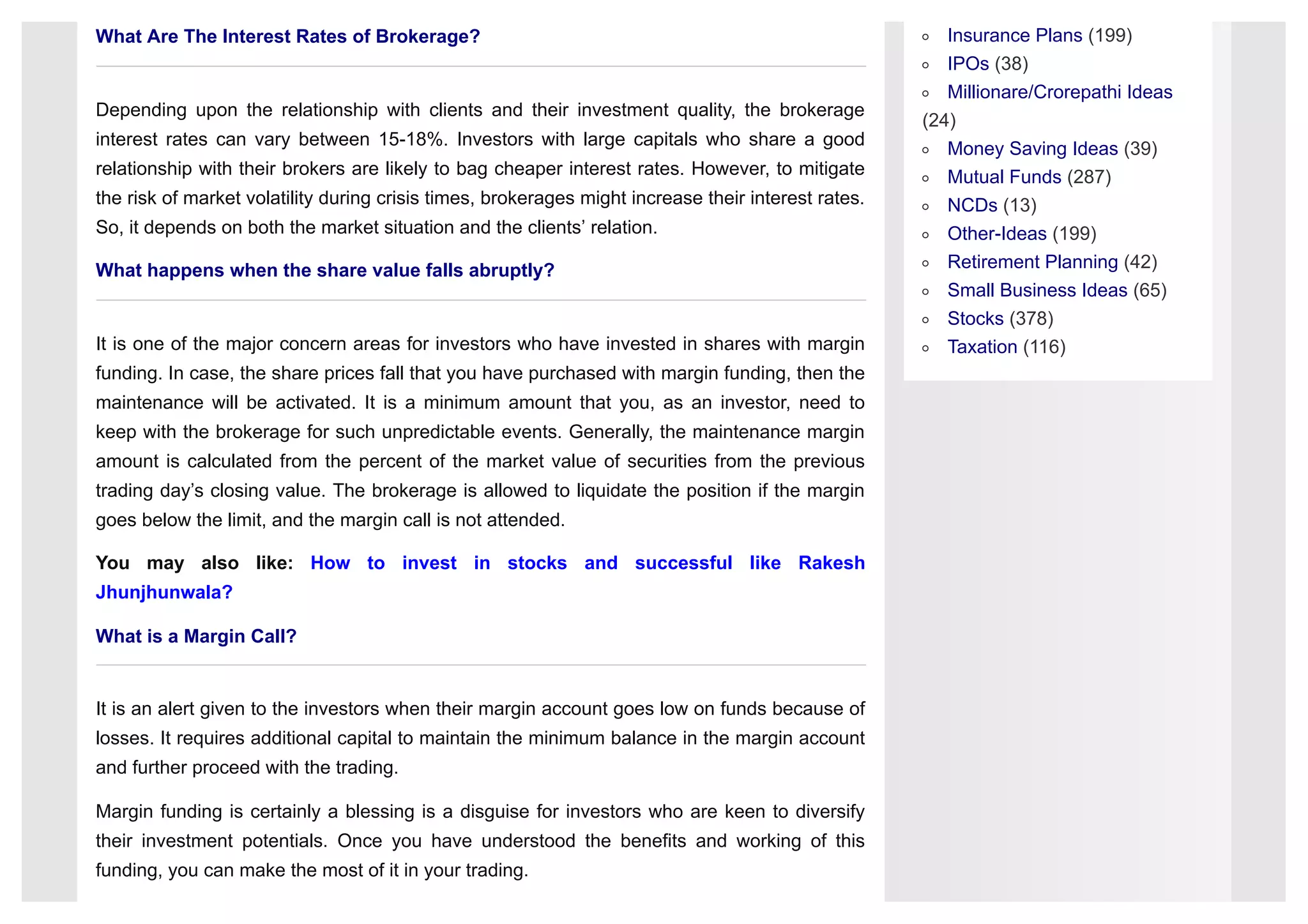 Insurance Plans (199)
IPOs (38)
Millionare/Crorepathi Ideas
(24)
Money Saving Ideas (39)
Mutual Funds (287)
NCDs (13)
Other-Ideas (199)
Retirement Planning (42)
Small Business Ideas (65)
Stocks (378)
Taxation (116)
What Are The Interest Rates of Brokerage?
Depending upon the relationship with clients and their investment quality, the brokerage
interest rates can vary between 15-18%. Investors with large capitals who share a good
relationship with their brokers are likely to bag cheaper interest rates. However, to mitigate
the risk of market volatility during crisis times, brokerages might increase their interest rates.
So, it depends on both the market situation and the clients’ relation.
What happens when the share value falls abruptly?
It is one of the major concern areas for investors who have invested in shares with margin
funding. In case, the share prices fall that you have purchased with margin funding, then the
maintenance will be activated. It is a minimum amount that you, as an investor, need to
keep with the brokerage for such unpredictable events. Generally, the maintenance margin
amount is calculated from the percent of the market value of securities from the previous
trading day’s closing value. The brokerage is allowed to liquidate the position if the margin
goes below the limit, and the margin call is not attended.
You may also like: How to invest in stocks and successful like Rakesh
Jhunjhunwala?
What is a Margin Call?
It is an alert given to the investors when their margin account goes low on funds because of
losses. It requires additional capital to maintain the minimum balance in the margin account
and further proceed with the trading.
Margin funding is certainly a blessing is a disguise for investors who are keen to diversify
their investment potentials. Once you have understood the benefits and working of this
funding, you can make the most of it in your trading.
 