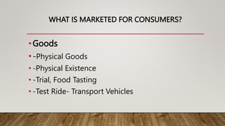 WHAT IS MARKETED FOR CONSUMERS?
•Goods
•-Physical Goods
• -Physical Existence
• -Trial, Food Tasting
• -Test Ride- Transport Vehicles
 