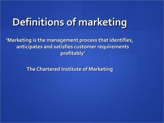 Definitions of marketing
‘Marketing is the management process that identifies,
    anticipates and satisfies customer requirements
                       profitably’

        The Chartered Institute of Marketing
 