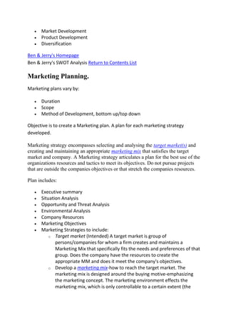 Market Development
      Product Development
      Diversification

Ben & Jerry's Homepage
Ben & Jerry's SWOT Analysis Return to Contents List

Marketing Planning.
Marketing plans vary by:

      Duration
      Scope
      Method of Development, bottom up/top down

Objective is to create a Marketing plan. A plan for each marketing strategy
developed.

Marketing strategy encompasses selecting and analysing the target market(s) and
creating and maintaining an appropriate marketing mix that satisfies the target
market and company. A Marketing strategy articulates a plan for the best use of the
organizations resources and tactics to meet its objectives. Do not pursue projects
that are outside the companies objectives or that stretch the companies resources.

Plan includes:

      Executive summary
      Situation Analysis
      Opportunity and Threat Analysis
      Environmental Analysis
      Company Resources
      Marketing Objectives
      Marketing Strategies to include:
          o Target market (Intended) A target market is group of
             persons/companies for whom a firm creates and maintains a
             Marketing Mix that specifically fits the needs and preferences of that
             group. Does the company have the resources to create the
             appropriate MM and does it meet the company's objectives.
          o Develop a marketing mix-how to reach the target market. The
             marketing mix is designed around the buying motive-emphasizing
             the marketing concept. The marketing environment effects the
             marketing mix, which is only controllable to a certain extent (the
 