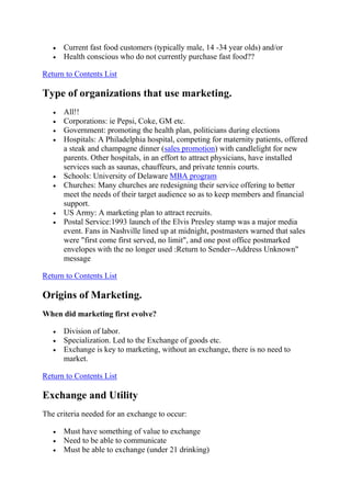 Current fast food customers (typically male, 14 -34 year olds) and/or
      Health conscious who do not currently purchase fast food??

Return to Contents List

Type of organizations that use marketing.
      All!!
      Corporations: ie Pepsi, Coke, GM etc.
      Government: promoting the health plan, politicians during elections
      Hospitals: A Philadelphia hospital, competing for maternity patients, offered
      a steak and champagne dinner (sales promotion) with candlelight for new
      parents. Other hospitals, in an effort to attract physicians, have installed
      services such as saunas, chauffeurs, and private tennis courts.
      Schools: University of Delaware MBA program
      Churches: Many churches are redesigning their service offering to better
      meet the needs of their target audience so as to keep members and financial
      support.
      US Army: A marketing plan to attract recruits.
      Postal Service:1993 launch of the Elvis Presley stamp was a major media
      event. Fans in Nashville lined up at midnight, postmasters warned that sales
      were "first come first served, no limit", and one post office postmarked
      envelopes with the no longer used :Return to Sender--Address Unknown"
      message

Return to Contents List

Origins of Marketing.
When did marketing first evolve?

      Division of labor.
      Specialization. Led to the Exchange of goods etc.
      Exchange is key to marketing, without an exchange, there is no need to
      market.

Return to Contents List

Exchange and Utility
The criteria needed for an exchange to occur:

      Must have something of value to exchange
      Need to be able to communicate
      Must be able to exchange (under 21 drinking)
 