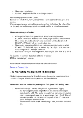 Must want to exchange
           At least 2 people needed for an exchange to occur

The exchange process creates Utility.
Utility is the satisfaction, value, or usefulness a user receives from a good or a
service.
When you purchase an automobile, you give up less (in $s) than the value of the
car (to you)...the ability to get you from A to B, safely, in a timely manner etc.


There are four types of utility:

           Form--production of the good, driven by the marketing function.
           EXAMPLE?? Baskin Robbins turns cream, sugar and milk into icecream.
           Place--make product available where customers will buy the product.
           EXAMPLE?? Food truck at a construction site.
           Time--make product available when customers want to buy the product.
           EXAMPLE?? Pathmark, open 24 hours a day, 365 days a year, has time
           utility compared to Landhope Farms etc.
           Possession--once you own the product, do what you want with it, ie. eat it

An example of a service that offers all types of utility:
24 Hour pizza delivery service.

Marketing performs the exchange functions that makes the total utility of the product a reality to consumers.


Return to Contents List

The Marketing Management Philosophies
Marketing management can be described as carrying out the tasks that achieve
desired exchanges, between the corporation, and its customers.


There are a number a different philosophies that guide a marketing effort.

           Production Concept Demand for a product is greater than supply.
              o To increase profit, focus on production efficiencies knowing all
                output can be sold. Also useful concept when increasing production
                raises economies of scale etc. to reduce price. Henry Ford, "Doesn't
                matter what color car you want, as long as it is black."...A typical
                quote during the production era.
              o Dominant era: From mid C19th to early C20th, industrial revolution
                etc.
 