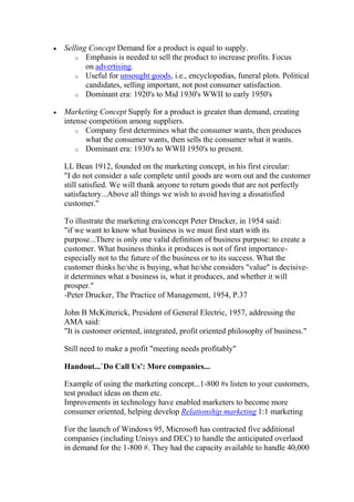 Selling Concept Demand for a product is equal to supply.
   o Emphasis is needed to sell the product to increase profits. Focus
       on advertising.
   o Useful for unsought goods, i.e., encyclopedias, funeral plots. Political
       candidates, selling important, not post consumer satisfaction.
   o Dominant era: 1920's to Mid 1930's WWII to early 1950's

Marketing Concept Supply for a product is greater than demand, creating
intense competition among suppliers.
    o Company first determines what the consumer wants, then produces
       what the consumer wants, then sells the consumer what it wants.
    o Dominant era: 1930's to WWII 1950's to present.

LL Bean 1912, founded on the marketing concept, in his first circular:
"I do not consider a sale complete until goods are worn out and the customer
still satisfied. We will thank anyone to return goods that are not perfectly
satisfactory...Above all things we wish to avoid having a dissatisfied
customer."

To illustrate the marketing era/concept Peter Drucker, in 1954 said:
"if we want to know what business is we must first start with its
purpose...There is only one valid definition of business purpose: to create a
customer. What business thinks it produces is not of first importance-
especially not to the future of the business or to its success. What the
customer thinks he/she is buying, what he/she considers "value" is decisive-
it determines what a business is, what it produces, and whether it will
prosper."
-Peter Drucker, The Practice of Management, 1954, P.37

John B McKitterick, President of General Electric, 1957, addressing the
AMA said:
"It is customer oriented, integrated, profit oriented philosophy of business."

Still need to make a profit "meeting needs profitably"

Handout...`Do Call Us': More companies...

Example of using the marketing concept...1-800 #s listen to your customers,
test product ideas on them etc.
Improvements in technology have enabled marketers to become more
consumer oriented, helping develop Relationship marketing 1:1 marketing

For the launch of Windows 95, Microsoft has contracted five additional
companies (including Unisys and DEC) to handle the anticipated overlaod
in demand for the 1-800 #. They had the capacity available to handle 40,000
 