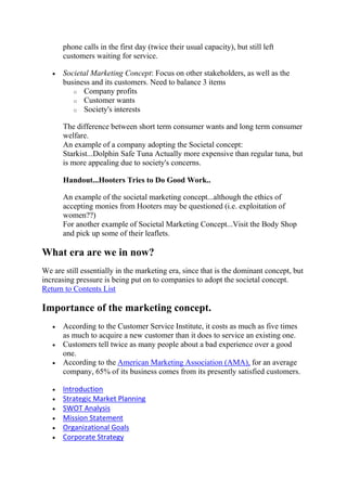 phone calls in the first day (twice their usual capacity), but still left
      customers waiting for service.

      Societal Marketing Concept: Focus on other stakeholders, as well as the
      business and its customers. Need to balance 3 items
         o Company profits
         o Customer wants
         o Society's interests

      The difference between short term consumer wants and long term consumer
      welfare.
      An example of a company adopting the Societal concept:
      Starkist...Dolphin Safe Tuna Actually more expensive than regular tuna, but
      is more appealing due to society's concerns.

      Handout...Hooters Tries to Do Good Work..

      An example of the societal marketing concept...although the ethics of
      accepting monies from Hooters may be questioned (i.e. exploitation of
      women??)
      For another example of Societal Marketing Concept...Visit the Body Shop
      and pick up some of their leaflets.

What era are we in now?
We are still essentially in the marketing era, since that is the dominant concept, but
increasing pressure is being put on to companies to adopt the societal concept.
Return to Contents List

Importance of the marketing concept.
      According to the Customer Service Institute, it costs as much as five times
      as much to acquire a new customer than it does to service an existing one.
      Customers tell twice as many people about a bad experience over a good
      one.
      According to the American Marketing Association (AMA), for an average
      company, 65% of its business comes from its presently satisfied customers.

      Introduction
      Strategic Market Planning
      SWOT Analysis
      Mission Statement
      Organizational Goals
      Corporate Strategy
 