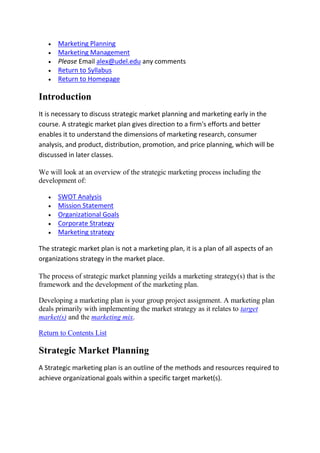 Marketing Planning
      Marketing Management
      Please Email alex@udel.edu any comments
      Return to Syllabus
      Return to Homepage

Introduction
It is necessary to discuss strategic market planning and marketing early in the
course. A strategic market plan gives direction to a firm's efforts and better
enables it to understand the dimensions of marketing research, consumer
analysis, and product, distribution, promotion, and price planning, which will be
discussed in later classes.

We will look at an overview of the strategic marketing process including the
development of:

      SWOT Analysis
      Mission Statement
      Organizational Goals
      Corporate Strategy
      Marketing strategy

The strategic market plan is not a marketing plan, it is a plan of all aspects of an
organizations strategy in the market place.

The process of strategic market planning yeilds a marketing strategy(s) that is the
framework and the development of the marketing plan.

Developing a marketing plan is your group project assignment. A marketing plan
deals primarily with implementing the market strategy as it relates to target
market(s) and the marketing mix.

Return to Contents List

Strategic Market Planning
A Strategic marketing plan is an outline of the methods and resources required to
achieve organizational goals within a specific target market(s).
 