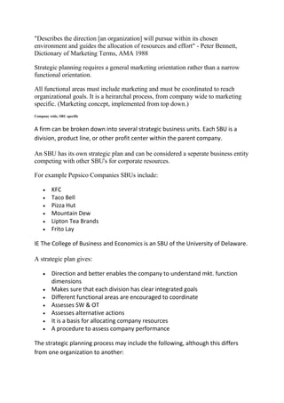"Describes the direction [an organization] will pursue within its chosen
environment and guides the allocation of resources and effort" - Peter Bennett,
Dictionary of Marketing Terms, AMA 1988

Strategic planning requires a general marketing orientation rather than a narrow
functional orientation.

All functional areas must include marketing and must be coordinated to reach
organizational goals. It is a heirarchal process, from company wide to marketing
specific. (Marketing concept, implemented from top down.)
Company wide, SBU specific


A firm can be broken down into several strategic business units. Each SBU is a
division, product line, or other profit center within the parent company.

An SBU has its own strategic plan and can be considered a seperate business entity
competing with other SBU's for corporate resources.

For example Pepsico Companies SBUs include:

          KFC
          Taco Bell
          Pizza Hut
          Mountain Dew
          Lipton Tea Brands
          Frito Lay

IE The College of Business and Economics is an SBU of the University of Delaware.

A strategic plan gives:

          Direction and better enables the company to understand mkt. function
          dimensions
          Makes sure that each division has clear integrated goals
          Different functional areas are encouraged to coordinate
          Assesses SW & OT
          Assesses alternative actions
          It is a basis for allocating company resources
          A procedure to assess company performance

The strategic planning process may include the following, although this differs
from one organization to another:
 