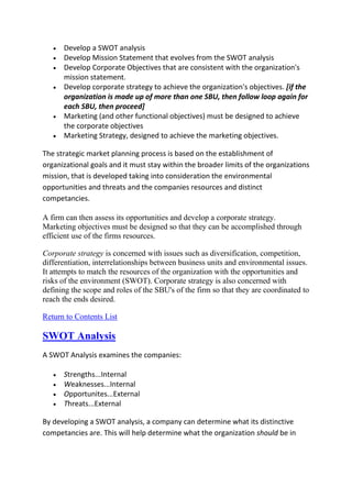 Develop a SWOT analysis
      Develop Mission Statement that evolves from the SWOT analysis
      Develop Corporate Objectives that are consistent with the organization's
      mission statement.
      Develop corporate strategy to achieve the organization's objectives. [if the
      organization is made up of more than one SBU, then follow loop again for
      each SBU, then proceed]
      Marketing (and other functional objectives) must be designed to achieve
      the corporate objectives
      Marketing Strategy, designed to achieve the marketing objectives.

The strategic market planning process is based on the establishment of
organizational goals and it must stay within the broader limits of the organizations
mission, that is developed taking into consideration the environmental
opportunities and threats and the companies resources and distinct
competancies.

A firm can then assess its opportunities and develop a corporate strategy.
Marketing objectives must be designed so that they can be accomplished through
efficient use of the firms resources.

Corporate strategy is concerned with issues such as diversification, competition,
differentiation, interrelationships between business units and environmental issues.
It attempts to match the resources of the organization with the opportunities and
risks of the environment (SWOT). Corporate strategy is also concerned with
defining the scope and roles of the SBU's of the firm so that they are coordinated to
reach the ends desired.

Return to Contents List

SWOT Analysis
A SWOT Analysis examines the companies:

      Strengths...Internal
      Weaknesses...Internal
      Opportunites...External
      Threats...External

By developing a SWOT analysis, a company can determine what its distinctive
competancies are. This will help determine what the organization should be in
 