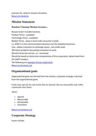 business for, what its mission should be.
Return to Contents

Mission Statement
Handout Visioning Missions becomes...

Reason to be? Invisible hand etc.
Product Terms...outdated
Technology Terms...outdated
Market Terms...keep in touch with consumer's needs
i.e. AT&T is in the communications business not the telephone business.
Visa...allows customers to exchange values...not credit cards
3M solves problems by putting innovation to work.
Should not be too narrow...or...too broad
Should be based on distinctive competancies of the corporation, determined from
the SWOT analysis
The following are example mission statements
Return to Contents List

Organizational goals
Organizational goals are derived from the mission, corporate strategy is derived
from the organizational goals.

Goals must specify the end results that are desired, that are measurable and within
a particular time frame.

SMAC

       Specific
       Measurable
       Achieveable
       Consistent

Return to Contents List

Corporate Strategy
Issues include:
 