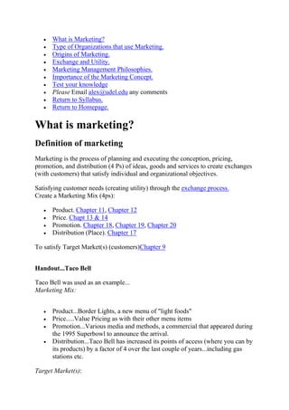 What is Marketing?
      Type of Organizations that use Marketing.
      Origins of Marketing.
      Exchange and Utility.
      Marketing Management Philosophies.
      Importance of the Marketing Concept.
      Test your knowledge
      Please Email alex@udel.edu any comments
      Return to Syllabus.
      Return to Homepage.

What is marketing?
Definition of marketing
Marketing is the process of planning and executing the conception, pricing,
promotion, and distribution (4 Ps) of ideas, goods and services to create exchanges
(with customers) that satisfy individual and organizational objectives.

Satisfying customer needs (creating utility) through the exchange process.
Create a Marketing Mix (4ps):

      Product. Chapter 11, Chapter 12
      Price. Chapt 13 & 14
      Promotion. Chapter 18, Chapter 19, Chapter 20
      Distribution (Place). Chapter 17

To satisfy Target Market(s) (customers)Chapter 9


Handout...Taco Bell

Taco Bell was used as an example...
Marketing Mix:


      Product...Border Lights, a new menu of "light foods"
      Price.....Value Pricing as with their other menu items
      Promotion...Various media and methods, a commercial that appeared during
      the 1995 Superbowl to announce the arrival.
      Distribution...Taco Bell has increased its points of access (where you can by
      its products) by a factor of 4 over the last couple of years...including gas
      stations etc.

Target Market(s):
 
