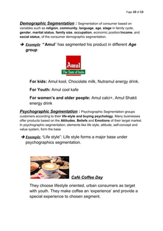 Page 10 of 13
Demographic Segmentation : Segmentation of consumer based on
variables such as religion, community, language, age, stage in family cycle,
gender, marital status, family size, occupation, economic position/income, and
social status, of the consumer demographic segmentation.
 Example “ Amul” has segmented his product in different Age
group
For kids: Amul kool, Chocolate milk, Nutramul energy drink.
For Youth: Amul cool kafe
For women’s and older people: Amul calci+, Amul Shakti
energy drink
Psychographic Segmentation : Psychographic Segmentation groups
customers according to their life-style and buying psychology. Many businesses
offer products based on the Attitudes, Beliefs and Emotions of their target market.
In psychographic segmentation, elements like life style, attitude, self-concept and
value system, form the base
 Example, “Life style”: Life style forms a major base under
psychographics segmentation.
Café Coffee Day
They choose lifestyle oriented, urban consumers as target
with youth. They make coffee an ‘experience’ and provide a
special experience to chosen segment.
 