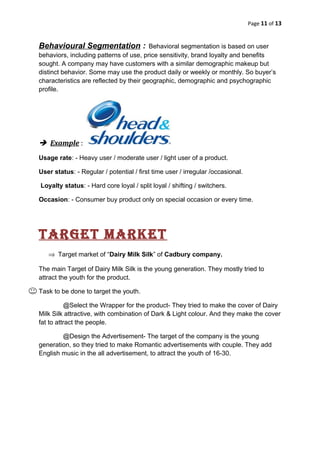 Page 11 of 13
Behavioural Segmentation : Behavioral segmentation is based on user
behaviors, including patterns of use, price sensitivity, brand loyalty and benefits
sought. A company may have customers with a similar demographic makeup but
distinct behavior. Some may use the product daily or weekly or monthly. So buyer’s
characteristics are reflected by their geographic, demographic and psychographic
profile.
 Example :
Usage rate: - Heavy user / moderate user / light user of a product.
User status: - Regular / potential / first time user / irregular /occasional.
Loyalty status: - Hard core loyal / split loyal / shifting / switchers.
Occasion: - Consumer buy product only on special occasion or every time.
target Market
⇒ Target market of “Dairy Milk Silk” of Cadbury company.
The main Target of Dairy Milk Silk is the young generation. They mostly tried to
attract the youth for the product.
Task to be done to target the youth.
@Select the Wrapper for the product- They tried to make the cover of Dairy
Milk Silk attractive, with combination of Dark & Light colour. And they make the cover
fat to attract the people.
@Design the Advertisement- The target of the company is the young
generation, so they tried to make Romantic advertisements with couple. They add
English music in the all advertisement, to attract the youth of 16-30.
 