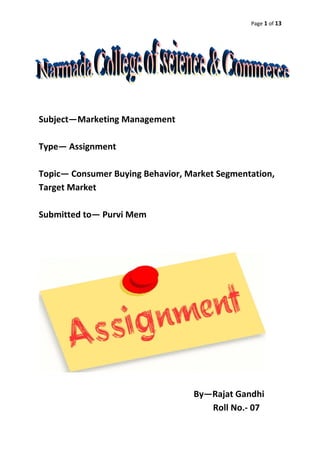Page 1 of 13
Subject—Marketing Management
Type— Assignment
Topic— Consumer Buying Behavior, Market Segmentation,
Target Market
Submitted to— Purvi Mem
By—Rajat Gandhi
Roll No.- 07
 