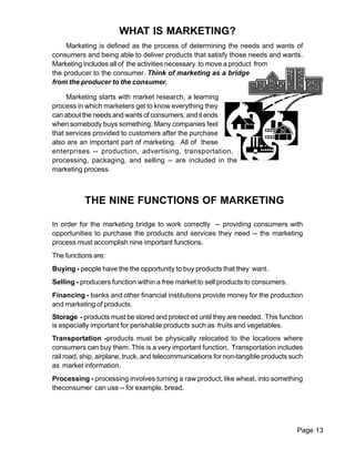 Page 13 
WHAT IS MARKETING? 
Marketing is defined as the process of determining the needs and wants of 
consumers and being able to deliver products that satisfy those needs and wants. 
Marketing includes all of the activities necessary to move a product from 
the producer to the consumer. Think of marketing as a bridge 
from the producer to the consumer. 
Marketing starts with market research, a learning 
process in which marketers get to know everything they 
can about the needs and wants of consumers, and it ends 
when somebody buys something. Many companies feel 
that services provided to customers after the purchase 
also are an important part of marketing. All of these 
enterprises -- production, advertising, transportation, 
processing, packaging, and selling -- are included in the 
marketing process. 
THE NINE FUNCTIONS OF MARKETING 
In order for the marketing bridge to work correctly -- providing consumers with 
opportunities to purchase the products and services they need -- the marketing 
process must accomplish nine important functions. 
The functions are: 
Buying - people have the the opportunity to buy products that they want. 
Selling - producers function within a free market to sell products to consumers. 
Financing - banks and other financial institutions provide money for the production 
and marketing of products. 
Storage - products must be stored and protect ed until they are needed. This function 
is especially important for perishable products such as fruits and vegetables. 
Transportation -products must be physically relocated to the locations where 
consumers can buy them. This is a very important function. Transportation includes 
rail road, ship, airplane, truck, and telecommunications for non-tangible products such 
as market information. 
Processing - processing involves turning a raw product, like wheat, into something 
theconsumer can use -- for example, bread. 
 