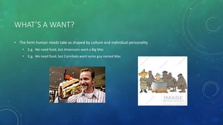WHAT’S A WANT?
• The form human needs take as shaped by culture and individual personality
• E.g. We need food, but Americans want a Big Mac
• E.g. We need food, but Cannibals want some guy named Mac
 