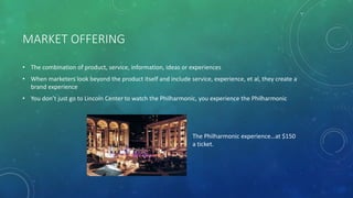 MARKET OFFERING
• The combination of product, service, information, ideas or experiences
• When marketers look beyond the product itself and include service, experience, et al, they create a
brand experience
• You don’t just go to Lincoln Center to watch the Philharmonic, you experience the Philharmonic
The Philharmonic experience…at $150
a ticket.
 