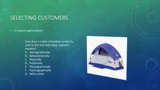 SELECTING CUSTOMERS
• It’s about segmentation
How does a maker of outdoor products,
such as the tent seen here, segment
markets?
A. Demographically
B. Behavioristically
C. Physically
D. Psychically
E. Physiognomically
F. Psychographically
G. With a slicer
 