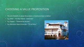 CHOOSING A VALUE PROPOSITION
• The set of beliefs or values the product or brand promises to deliver
• E.g. AT&T – “It’s Your World – Delivered.”
• E.g. Zappos – “Powered by Service.”
• E.g. Montclair State University – “It’s all Here.”
 