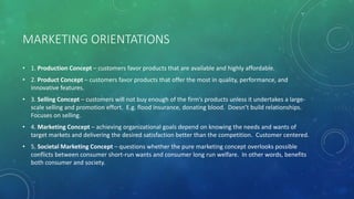 MARKETING ORIENTATIONS
• 1. Production Concept – customers favor products that are available and highly affordable.
• 2. Product Concept – customers favor products that offer the most in quality, performance, and
innovative features.
• 3. Selling Concept – customers will not buy enough of the firm’s products unless it undertakes a large-
scale selling and promotion effort. E.g. flood insurance, donating blood. Doesn’t build relationships.
Focuses on selling.
• 4. Marketing Concept – achieving organizational goals depend on knowing the needs and wants of
target markets and delivering the desired satisfaction better than the competition. Customer centered.
• 5. Societal Marketing Concept – questions whether the pure marketing concept overlooks possible
conflicts between consumer short-run wants and consumer long run welfare. In other words, benefits
both consumer and society.
 