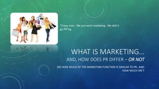 WHAT IS MARKETING…
AND, HOW DOES PR DIFFER – OR NOT
SEE HOW MUCH OF THE MARKETING FUNCTION IS SIMILAR TO PR…AND
HOW MUCH ISN’T
“Crazy, man. We just went marketing. We didn’t
go PR’ing.
 