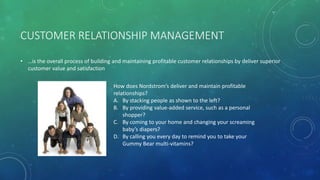 CUSTOMER RELATIONSHIP MANAGEMENT
• …is the overall process of building and maintaining profitable customer relationships by deliver superior
customer value and satisfaction
How does Nordstrom’s deliver and maintain profitable
relationships?
A. By stacking people as shown to the left?
B. By providing value-added service, such as a personal
shopper?
C. By coming to your home and changing your screaming
baby’s diapers?
D. By calling you every day to remind you to take your
Gummy Bear multi-vitamins?
 