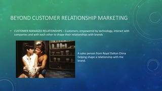 BEYOND CUSTOMER RELATIONSHIP MARKETING
• CUSTOMER MANAGED RELATIONSHIPS – Customers, empowered by technology, interact with
companies and with each other to shape their relationships with brands
A sales person from Royal Dalton China
helping shape a relationship with the
brand.
 