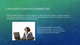 CONSUMER GENERATED MARKETING
• Brand exchanges created by consumers themselves – both invited and uninvited – by which consumers
are playing an increasing role in shaping their own brand experiences with other consumers. E.g. User-
generated YouTube content by Tostitos customers.
“I just posted a suggestion to the Harley
Davidson Facebook page. To create a value-
added experience, when a woman buys a hog,
it should come with Brad Pitt riding it.”
 