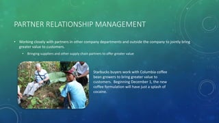 PARTNER RELATIONSHIP MANAGEMENT
• Working closely with partners in other company departments and outside the company to jointly bring
greater value to customers.
• Bringing suppliers and other supply chain partners to offer greater value
Starbucks buyers work with Columbia coffee
bean growers to bring greater value to
customers. Beginning December 1, the new
coffee formulation will have just a splash of
cocaine.
 