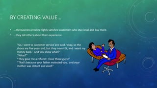 BY CREATING VALUE…
• …the business creates highly satisfied customers who stay loyal and buy more.
• …they tell others about their experience.
“So, I went to customer service and said, ‘okay, so the
shoes are five years old, but they never fit, and I want my
money back.’ And you know what?”
“What?”
“They gave me a refund! I love those guys!”
“That’s because your father molested you, and your
mother was distant and aloof.”
 