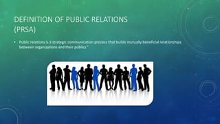DEFINITION OF PUBLIC RELATIONS
(PRSA)
• Public relations is a strategic communication process that builds mutually beneficial relationships
between organizations and their publics.”
 