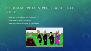 PUBLIC RELATIONS GOES ON AFTER A PRODUCT IS
BURIED
• “Good bye, Crystal Pepsi. We’ll miss you.”
• “What’ll we do now…(sniff, sniff)?”
• “Have you tried Sprite? I hear he’s a nice guy.”
 