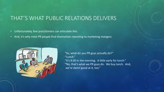 THAT’S WHAT PUBLIC RELATIONS DELIVERS
• Unfortunately, few practitioners can articulate this.
• And, it’s why most PR people find themselves reporting to marketing mangers.
“So, what do you PR guys actually do?”
“Lunch.”
“It’s 9:30 in the morning. A little early for lunch.”
“No, that’s what we PR guys do. We buy lunch. And,
we’re damn good at it, too.”
 