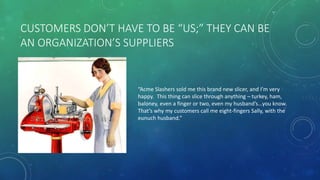 CUSTOMERS DON’T HAVE TO BE “US;” THEY CAN BE
AN ORGANIZATION’S SUPPLIERS
“Acme Slashers sold me this brand new slicer, and I’m very
happy. This thing can slice through anything – turkey, ham,
baloney, even a finger or two, even my husband’s…you know.
That’s why my customers call me eight-fingers Sally, with the
eunuch husband.”
 