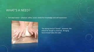 WHAT’S A NEED?
• Felt deprivation – physical, safety, social, needs for knowledge and self-expression
The wrong kind of “knead.” However, the
knead for dough is universal. Bringing
home bread takes the cake.
 