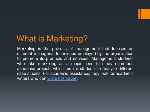 What is Marketing?
Marketing is the process of management that focuses on
different managerial techniques employed by the organisation
to promote its products and services. Management students
who take marketing as a major need to study numerous
academic projects which require students to analyse different
case studies. For academic assistance, they look for academic
writers who can write my paper.
 