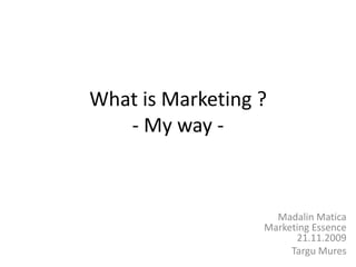 What is Marketing ?- My way - Madalin MaticaMarketing Essence21.11.2009  TarguMures 
