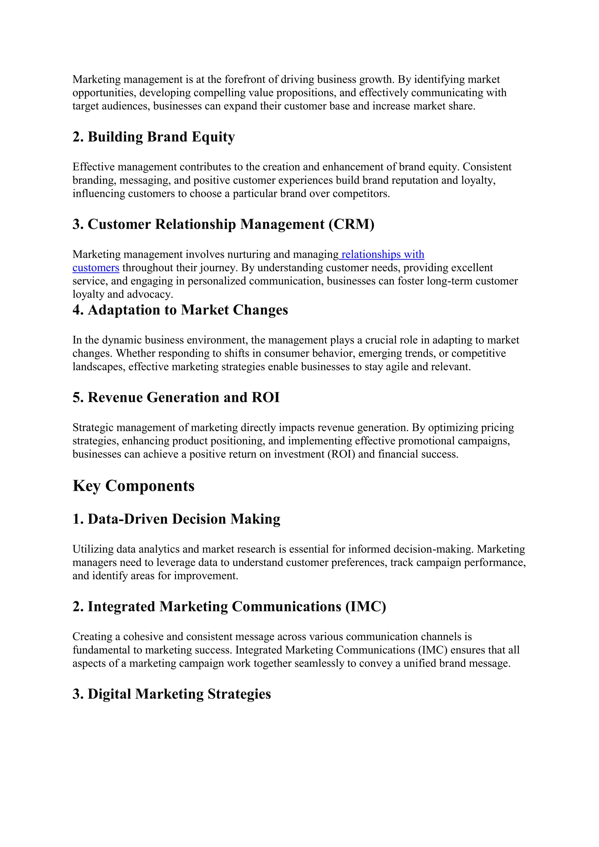 Marketing management is at the forefront of driving business growth. By identifying market
opportunities, developing compelling value propositions, and effectively communicating with
target audiences, businesses can expand their customer base and increase market share.
2. Building Brand Equity
Effective management contributes to the creation and enhancement of brand equity. Consistent
branding, messaging, and positive customer experiences build brand reputation and loyalty,
influencing customers to choose a particular brand over competitors.
3. Customer Relationship Management (CRM)
Marketing management involves nurturing and managing relationships with
customers throughout their journey. By understanding customer needs, providing excellent
service, and engaging in personalized communication, businesses can foster long-term customer
loyalty and advocacy.
4. Adaptation to Market Changes
In the dynamic business environment, the management plays a crucial role in adapting to market
changes. Whether responding to shifts in consumer behavior, emerging trends, or competitive
landscapes, effective marketing strategies enable businesses to stay agile and relevant.
5. Revenue Generation and ROI
Strategic management of marketing directly impacts revenue generation. By optimizing pricing
strategies, enhancing product positioning, and implementing effective promotional campaigns,
businesses can achieve a positive return on investment (ROI) and financial success.
Key Components
1. Data-Driven Decision Making
Utilizing data analytics and market research is essential for informed decision-making. Marketing
managers need to leverage data to understand customer preferences, track campaign performance,
and identify areas for improvement.
2. Integrated Marketing Communications (IMC)
Creating a cohesive and consistent message across various communication channels is
fundamental to marketing success. Integrated Marketing Communications (IMC) ensures that all
aspects of a marketing campaign work together seamlessly to convey a unified brand message.
3. Digital Marketing Strategies
 