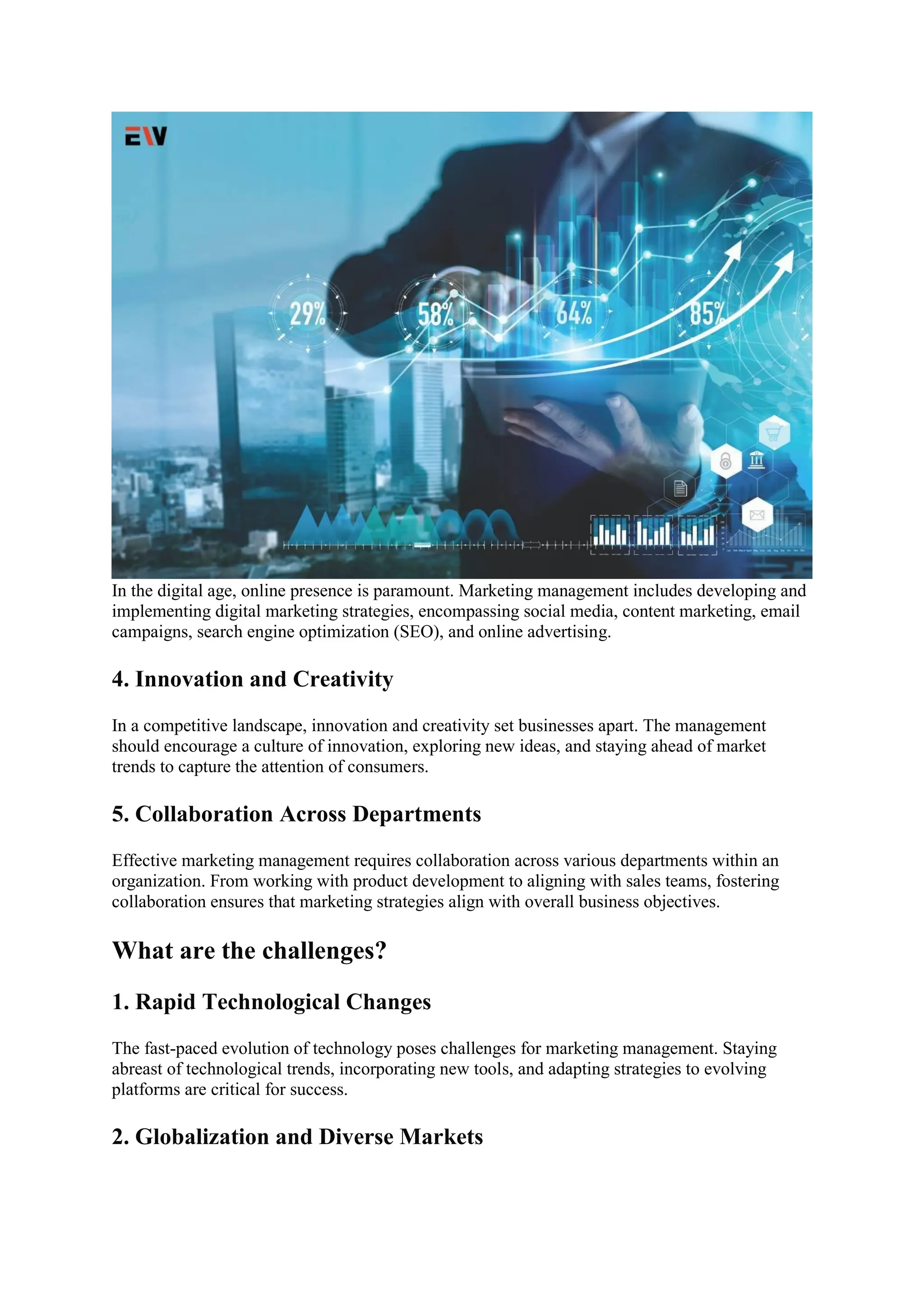 In the digital age, online presence is paramount. Marketing management includes developing and
implementing digital marketing strategies, encompassing social media, content marketing, email
campaigns, search engine optimization (SEO), and online advertising.
4. Innovation and Creativity
In a competitive landscape, innovation and creativity set businesses apart. The management
should encourage a culture of innovation, exploring new ideas, and staying ahead of market
trends to capture the attention of consumers.
5. Collaboration Across Departments
Effective marketing management requires collaboration across various departments within an
organization. From working with product development to aligning with sales teams, fostering
collaboration ensures that marketing strategies align with overall business objectives.
What are the challenges?
1. Rapid Technological Changes
The fast-paced evolution of technology poses challenges for marketing management. Staying
abreast of technological trends, incorporating new tools, and adapting strategies to evolving
platforms are critical for success.
2. Globalization and Diverse Markets
 