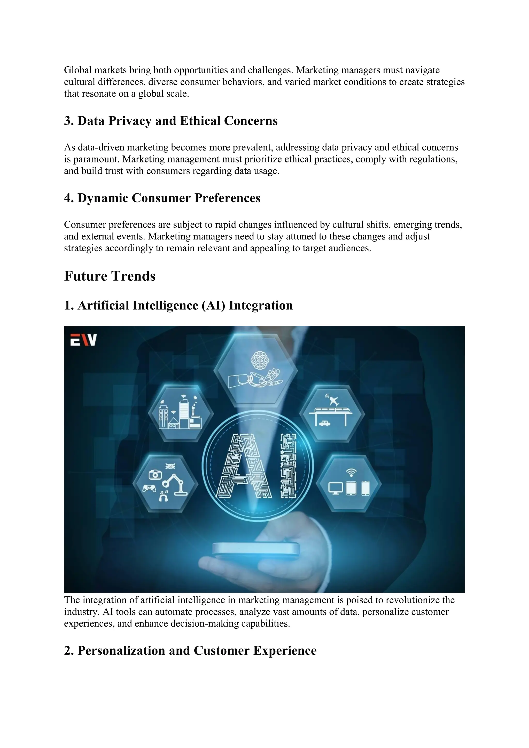 Global markets bring both opportunities and challenges. Marketing managers must navigate
cultural differences, diverse consumer behaviors, and varied market conditions to create strategies
that resonate on a global scale.
3. Data Privacy and Ethical Concerns
As data-driven marketing becomes more prevalent, addressing data privacy and ethical concerns
is paramount. Marketing management must prioritize ethical practices, comply with regulations,
and build trust with consumers regarding data usage.
4. Dynamic Consumer Preferences
Consumer preferences are subject to rapid changes influenced by cultural shifts, emerging trends,
and external events. Marketing managers need to stay attuned to these changes and adjust
strategies accordingly to remain relevant and appealing to target audiences.
Future Trends
1. Artificial Intelligence (AI) Integration
The integration of artificial intelligence in marketing management is poised to revolutionize the
industry. AI tools can automate processes, analyze vast amounts of data, personalize customer
experiences, and enhance decision-making capabilities.
2. Personalization and Customer Experience
 