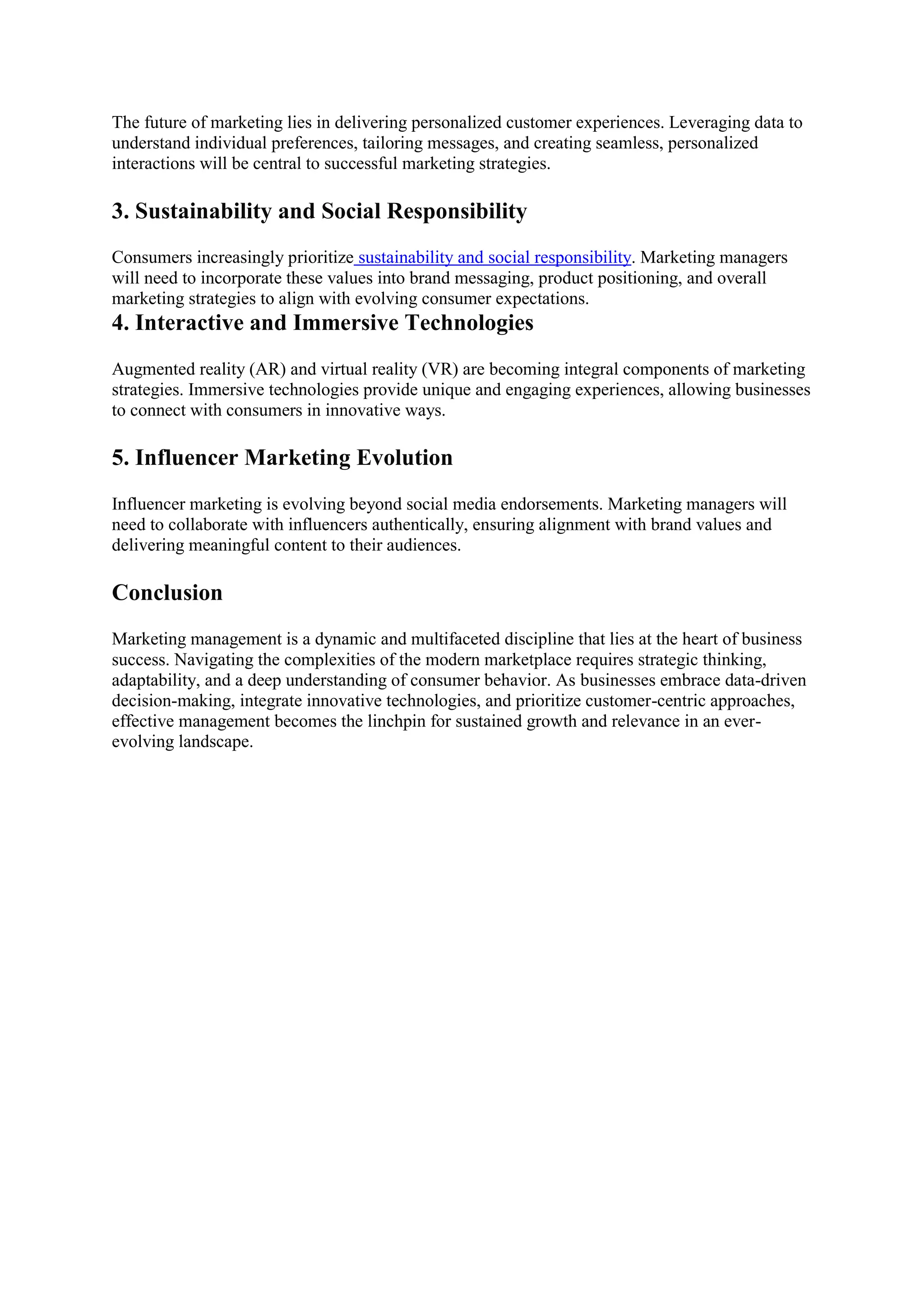 The future of marketing lies in delivering personalized customer experiences. Leveraging data to
understand individual preferences, tailoring messages, and creating seamless, personalized
interactions will be central to successful marketing strategies.
3. Sustainability and Social Responsibility
Consumers increasingly prioritize sustainability and social responsibility. Marketing managers
will need to incorporate these values into brand messaging, product positioning, and overall
marketing strategies to align with evolving consumer expectations.
4. Interactive and Immersive Technologies
Augmented reality (AR) and virtual reality (VR) are becoming integral components of marketing
strategies. Immersive technologies provide unique and engaging experiences, allowing businesses
to connect with consumers in innovative ways.
5. Influencer Marketing Evolution
Influencer marketing is evolving beyond social media endorsements. Marketing managers will
need to collaborate with influencers authentically, ensuring alignment with brand values and
delivering meaningful content to their audiences.
Conclusion
Marketing management is a dynamic and multifaceted discipline that lies at the heart of business
success. Navigating the complexities of the modern marketplace requires strategic thinking,
adaptability, and a deep understanding of consumer behavior. As businesses embrace data-driven
decision-making, integrate innovative technologies, and prioritize customer-centric approaches,
effective management becomes the linchpin for sustained growth and relevance in an ever-
evolving landscape.
 