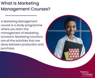 What Is Marketing
Management Courses?
A Marketing Management
course is a study programme
where you learn the
management of Marketing
functions. Marketing functions
are all the activities that are
done between production and
purchase.
 